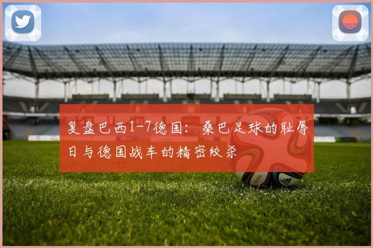 复盘巴西1-7德国:桑巴足球的耻辱日与德国战车的精密绞杀