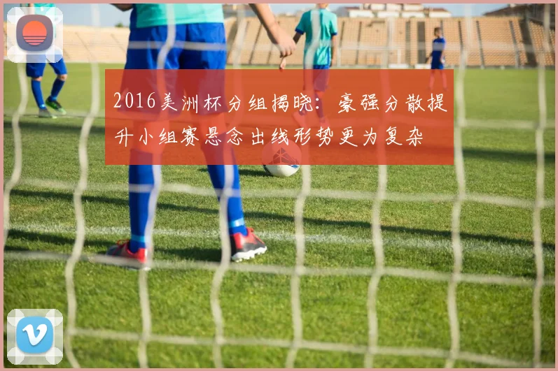 2016美洲杯分组揭晓：豪强分散提升小组赛悬念出线形势更为复杂