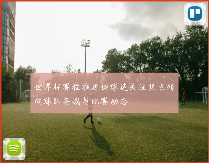 世界杯赛程推进伪球迷关注焦点转向球队备战与比赛动态