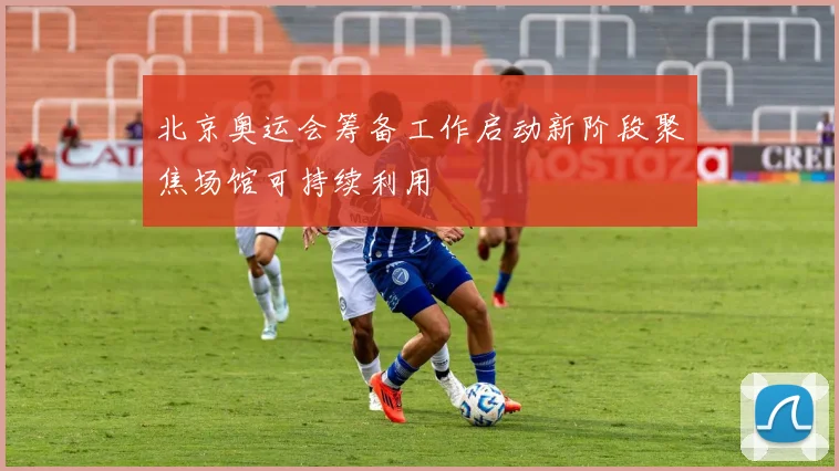 北京奥运会筹备工作启动新阶段聚焦场馆可持续利用