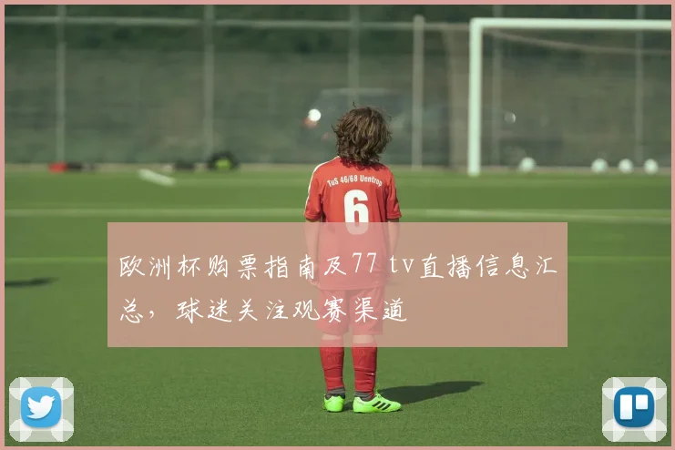 欧洲杯购票指南及77 tv直播信息汇总，球迷关注观赛渠道