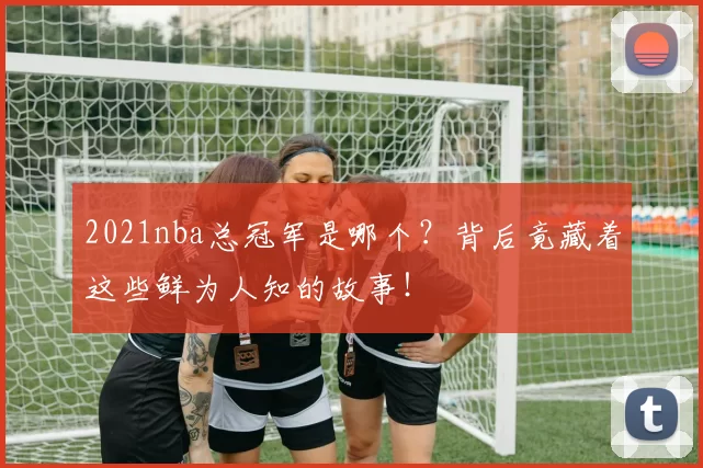2021nba总冠军是哪个？背后竟藏着这些鲜为人知的故事！