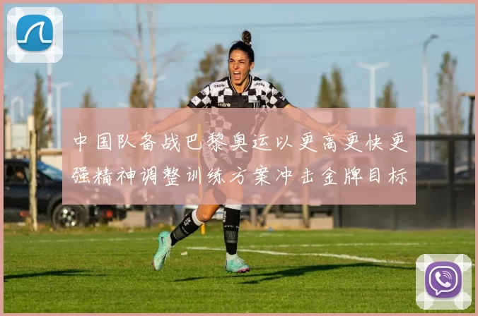 中国队备战巴黎奥运以更高更快更强精神调整训练方案冲击金牌目标