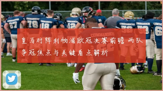 皇马对阵利物浦欧冠决赛前瞻 两队争冠焦点与关键看点解析