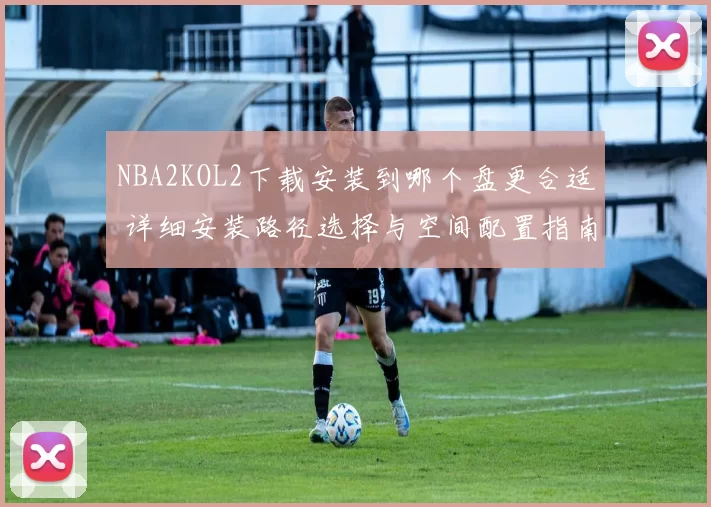 NBA2KOL2下载安装到哪个盘更合适 详细安装路径选择与空间配置指南