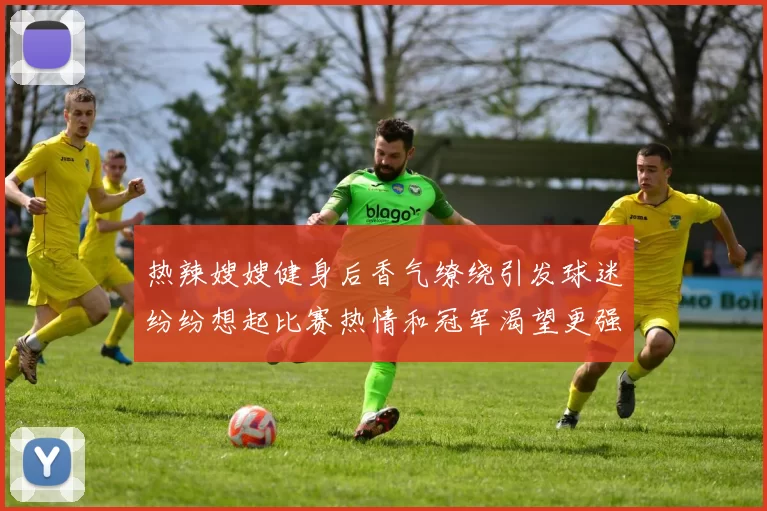 热辣嫂嫂健身后香气缭绕引发球迷纷纷想起比赛热情和冠军渴望更强