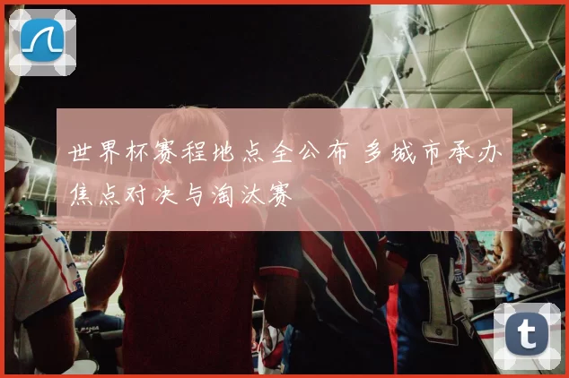 世界杯赛程地点全公布 多城市承办焦点对决与淘汰赛