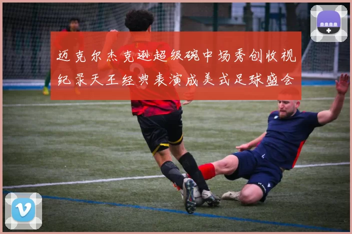 迈克尔杰克逊超级碗中场秀创收视纪录天王经典表演成美式足球盛会标杆