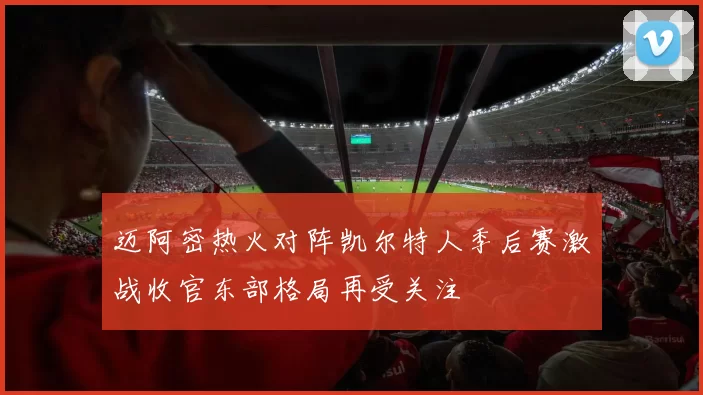 迈阿密热火对阵凯尔特人季后赛激战收官东部格局再受关注