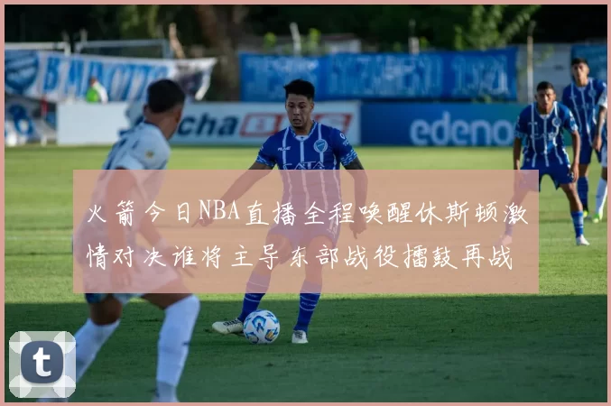 火箭今日NBA直播全程唤醒休斯顿激情对决谁将主导东部战役擂鼓再战强敌