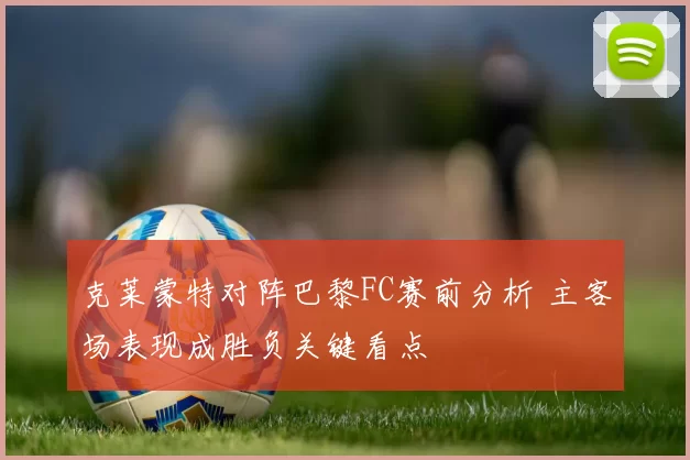 克莱蒙特对阵巴黎FC赛前分析 主客场表现成胜负关键看点
