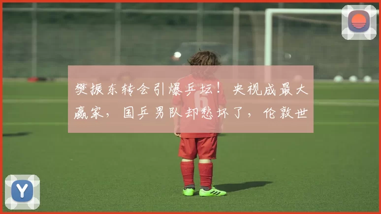 樊振东转会引爆乒坛！央视成最大赢家，国乒男队却愁坏了，伦敦世乒赛悬了_德国_萨尔布吕肯_主场比赛