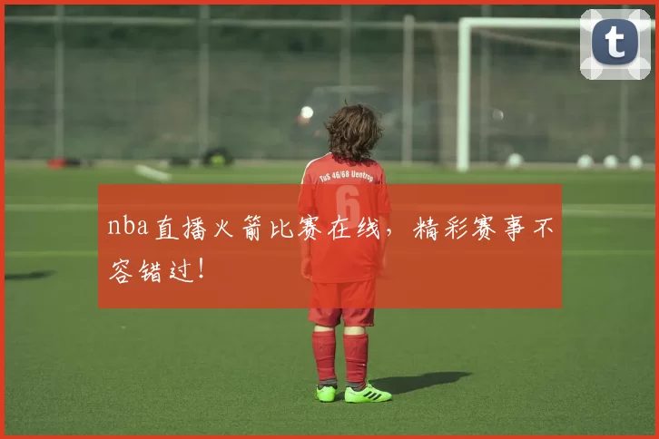 nba直播火箭比赛在线，精彩赛事不容错过！
