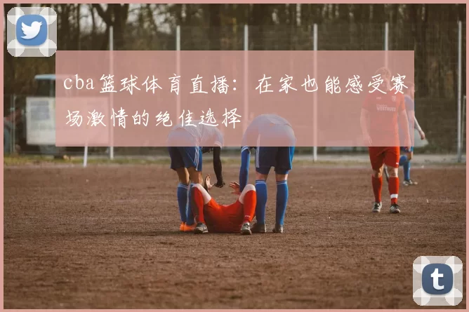 cba篮球体育直播：在家也能感受赛场激情的绝佳选择