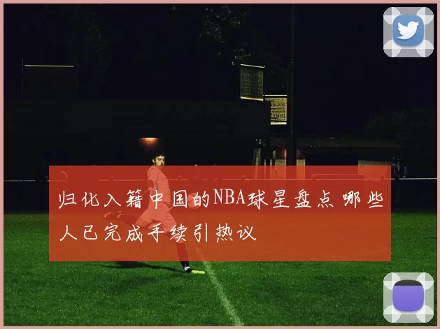 归化入籍中国的NBA球星盘点 哪些人已完成手续引热议