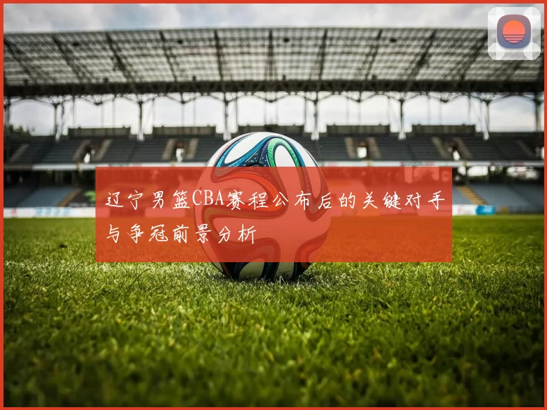 辽宁男篮CBA赛程公布后的关键对手与争冠前景分析