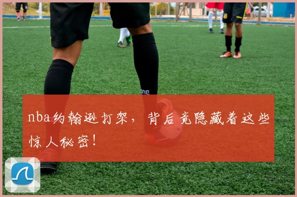 nba约翰逊打架，背后竟隐藏着这些惊人秘密！