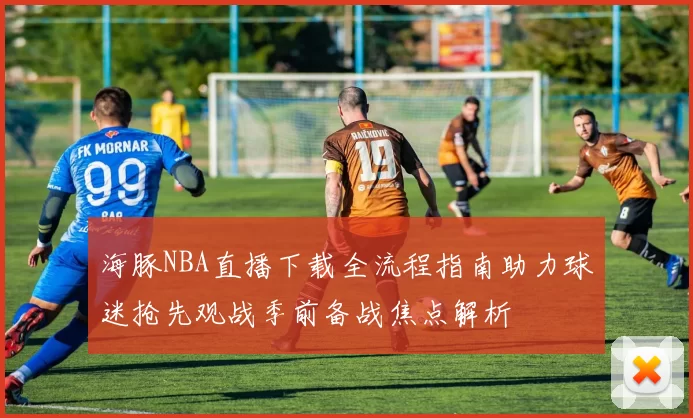 海豚NBA直播下载全流程指南助力球迷抢先观战季前备战焦点解析
