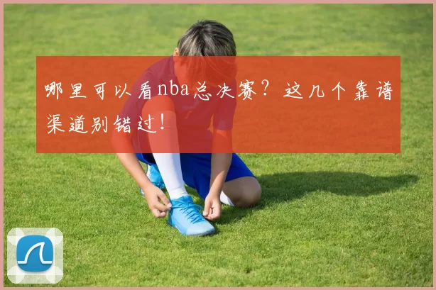 哪里可以看nba总决赛？这几个靠谱渠道别错过！