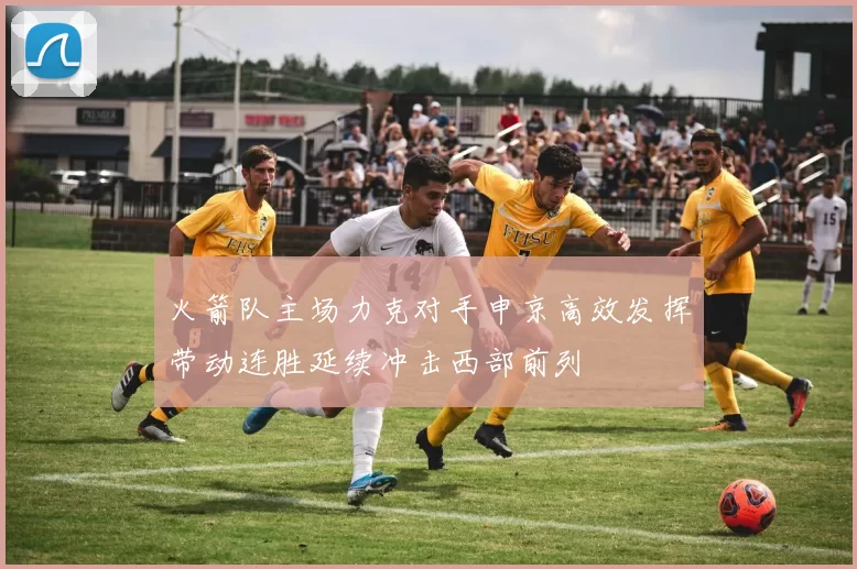 火箭队主场力克对手申京高效发挥带动连胜延续冲击西部前列