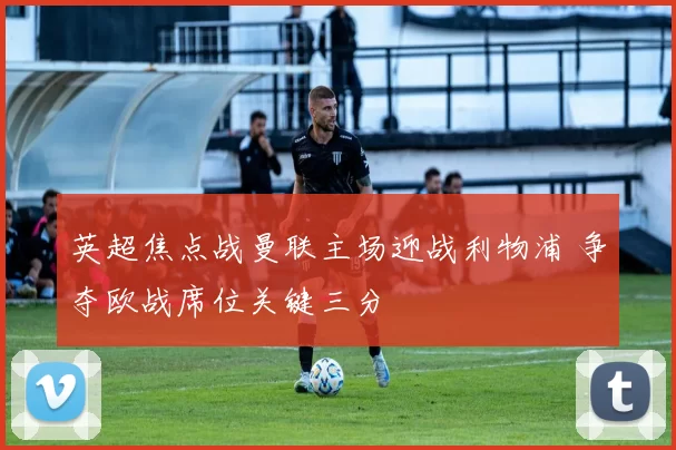 英超焦点战曼联主场迎战利物浦 争夺欧战席位关键三分