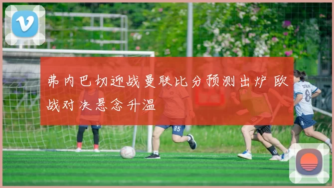 弗内巴切迎战曼联比分预测出炉 欧战对决悬念升温