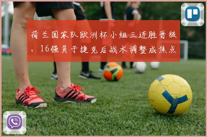 荷兰国家队欧洲杯小组三连胜晋级,16强负于捷克后战术调整成焦点