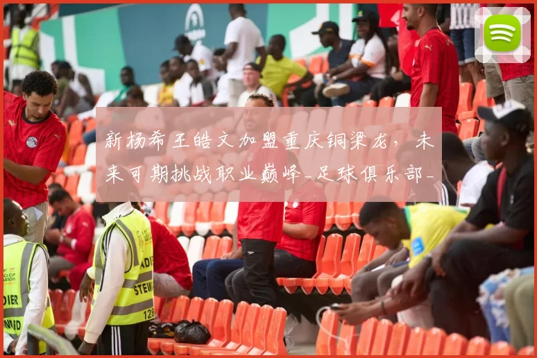 新杨希王皓文加盟重庆铜梁龙，未来可期挑战职业巅峰_足球俱乐部_西班牙_中超