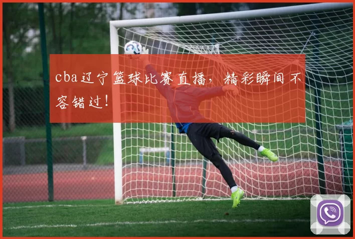 cba辽宁篮球比赛直播，精彩瞬间不容错过！