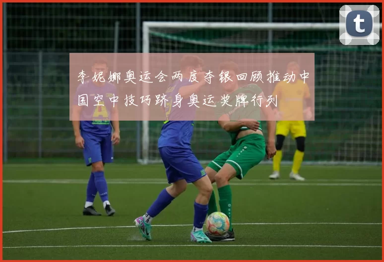 李妮娜奥运会两度夺银回顾推动中国空中技巧跻身奥运奖牌行列