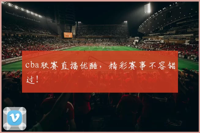 cba联赛直播优酷，精彩赛事不容错过！