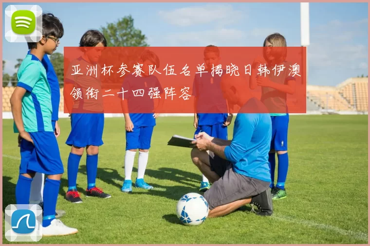 亚洲杯参赛队伍名单揭晓日韩伊澳领衔二十四强阵容