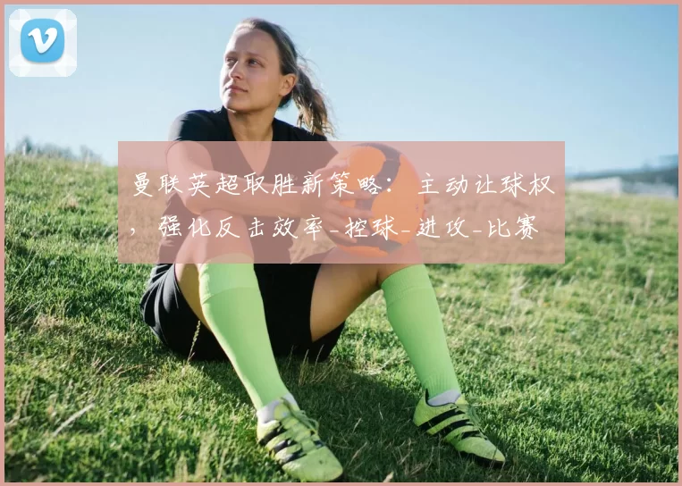 曼联英超取胜新策略：主动让球权，强化反击效率_控球_进攻_比赛