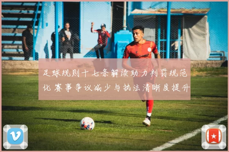 足球规则十七条解读助力判罚规范化 赛事争议减少与执法清晰度提升