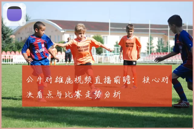 公牛对雄鹿视频直播前瞻：核心对决看点与比赛走势分析