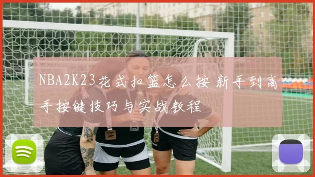 NBA2K23花式扣篮怎么按 新手到高手按键技巧与实战教程