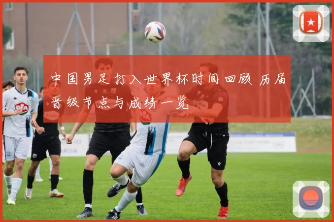 中国男足打入世界杯时间回顾 历届晋级节点与成绩一览