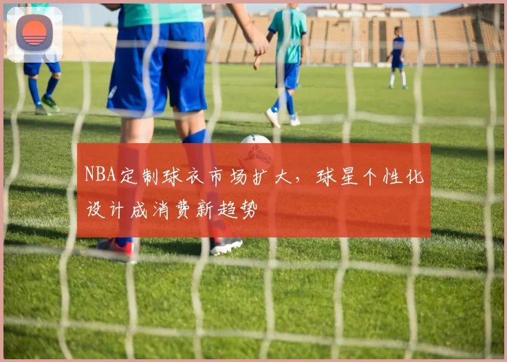 NBA定制球衣市场扩大,球星个性化设计成消费新趋势