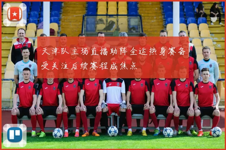 天津队主场直播助阵全运热身赛备受关注后续赛程成焦点