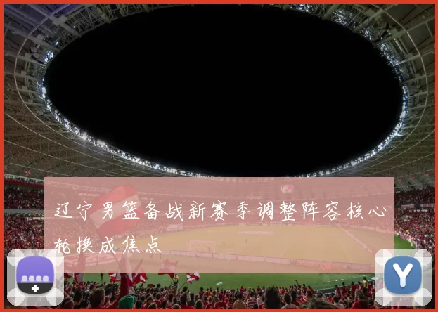 辽宁男篮备战新赛季调整阵容核心轮换成焦点