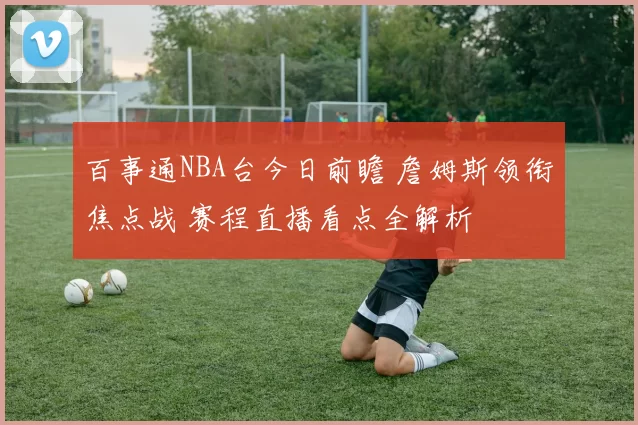 百事通NBA台今日前瞻 詹姆斯领衔焦点战 赛程直播看点全解析