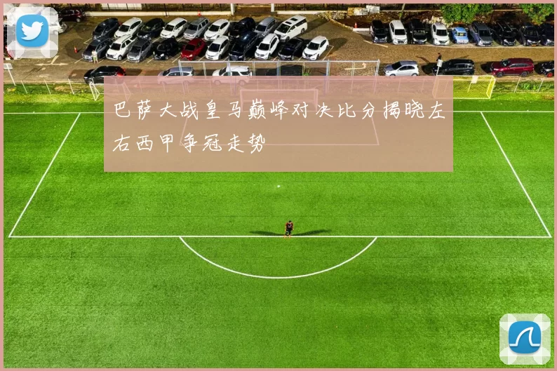 巴萨大战皇马巅峰对决比分揭晓左右西甲争冠走势