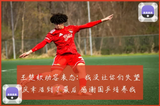 王楚钦动容表态:我没让你们失望 庆幸活到了最后 感谢国乒培养我们
