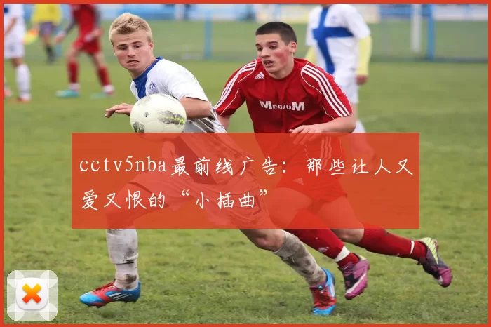 cctv5nba最前线广告：那些让人又爱又恨的“小插曲”