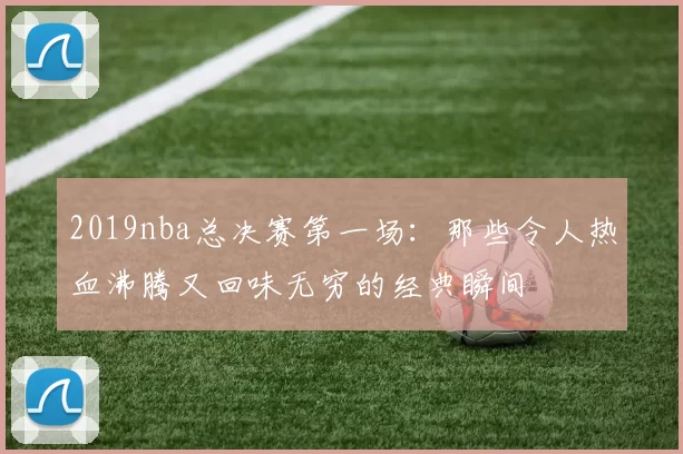 2019nba总决赛第一场：那些令人热血沸腾又回味无穷的经典瞬间