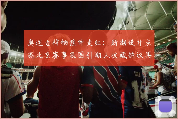 奥运吉祥物挂件走红：新潮设计点亮北京赛事氛围引潮人收藏热议再掀