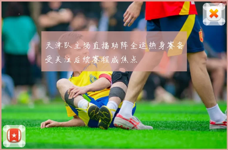 天津队主场直播助阵全运热身赛备受关注后续赛程成焦点